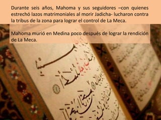 Durante seis años, Mahoma y sus seguidores –con quienes
estrechó lazos matrimoniales al morir Jadicha- lucharon contra
la tribus de la zona para lograr el control de La Meca.

Mahoma murió en Medina poco después de lograr la rendición
de La Meca.
 