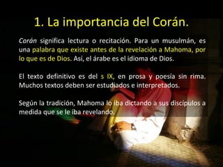 1. La importancia del Corán.
Corán significa lectura o recitación. Para un musulmán, es
una palabra que existe antes de la revelación a Mahoma, por
lo que es de Dios. Así, el árabe es el idioma de Dios.

El texto definitivo es del s IX, en prosa y poesía sin rima.
Muchos textos deben ser estudiados e interpretados.

Según la tradición, Mahoma lo iba dictando a sus discípulos a
medida que se le iba revelando.
 