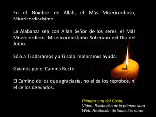 En el Nombre de Allah, el Más Misericordioso,
Misericordiosísimo.

La Alabanza sea con Allah Señor de los seres, el Más
Misericordioso, Misericordiosísimo Soberano del Día del
Juicio.

Sólo a Ti adoramos y a Ti solo imploramos ayuda.

Guíanos por el Camino Recto.

El Camino de los que agraciaste, no el de los réprobos, ni
el de los desviados.

                                Primera sura del Corán.
                                Vídeo: Recitación de la primera sura
                                Web: Recitación de todas las suras
 