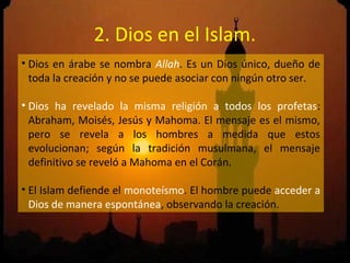 2. Dios en el Islam.
• Dios en árabe se nombra Allah. Es un Dios único, dueño de
  toda la creación y no se puede asociar con ningún otro ser.

• Dios ha revelado la misma religión a todos los profetas:
  Abraham, Moisés, Jesús y Mahoma. El mensaje es el mismo,
  pero se revela a los hombres a medida que estos
  evolucionan; según la tradición musulmana, el mensaje
  definitivo se reveló a Mahoma en el Corán.

• El Islam defiende el monoteísmo. El hombre puede acceder a
  Dios de manera espontánea, observando la creación.
 