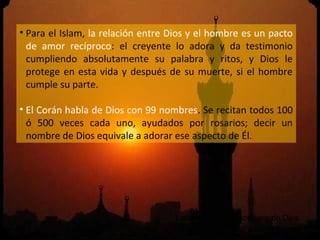 • Para el Islam, la relación entre Dios y el hombre es un pacto
  de amor recíproco: el creyente lo adora y da testimonio
  cumpliendo absolutamente su palabra y ritos, y Dios le
  protege en esta vida y después de su muerte, si el hombre
  cumple su parte.

• El Corán habla de Dios con 99 nombres. Se recitan todos 100
  ó 500 veces cada uno, ayudados por rosarios; decir un
  nombre de Dios equivale a adorar ese aspecto de Él.




                                    Listado de los 99 nombres de Dios.
 