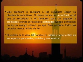 • Dios premiará o castigará a los creyentes según su
  obediencia en la tierra. El Islam cree en un Juicio Final, en el
  que se resucitará a los hombres para ser juzgados y
  premiados (yendo al Paraíso) o castigados (yendo al Infierno;
  no es un castigo eterno, ya que Dios perdona todos los
  pecados menos la falta de fe).

• El sentido de la vida del hombre es adorar y servir a Dios en
  los aspectos personales, sociales y económicos.
 