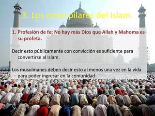 3. Los cinco pilares del Islam.
1. Profesión de fe: No hay más Dios que Allah y Mahoma es
   su profeta.

• Decir esto públicamente con convicción es suficiente para
  convertirse al Islam.

• Los musulmanes deben decir esto al menos una vez en la
  vida para poder ingresar en la comunidad.
 