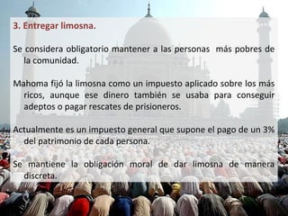 3. Entregar limosna.

• Se considera obligatorio mantener a las personas más pobres
  de la comunidad.

• Mahoma fijó la limosna como un impuesto aplicado sobre los
  más ricos, aunque ese dinero también se usaba para conseguir
  adeptos o pagar rescates de prisioneros.

• Actualmente es un impuesto general que supone el pago de un
  3% del patrimonio de cada persona.

• Se mantiene la obligación moral de dar limosna de manera
  discreta.
 