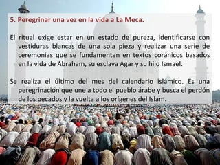 5. Peregrinar una vez en la vida a La Meca.

• El ritual exige estar en un estado de pureza, identificarse con
  vestiduras blancas de una sola pieza y realizar una serie de
  ceremonias que se fundamentan en textos coránicos basados
  en la vida de Abraham, su esclava Agar y su hijo Ismael.

• Se realiza el último del mes del calendario islámico. Es una
  peregrinación que une a todo el pueblo árabe y busca el perdón
  de los pecados y la vuelta a los orígenes del Islam.
 