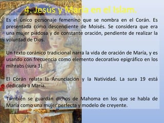 4. Jesús y María en el Islam.
Es el único personaje femenino que se nombra en el Corán. Es
presentada como descendiente de Moisés. Se considera que era
una mujer piadosa y de constante oración, pendiente de realizar la
voluntad de Dios.

Un texto coránico tradicional narra la vida de oración de María, y es
usando con frecuencia como elemento decorativo epigráfico en los
mihrabs (sura 3).

El Corán relata la Anunciación y la Natividad. La sura 19 está
dedicada a María.

También se guardan dichos de Mahoma en los que se habla de
María como una mujer perfecta y modelo de creyente.
 