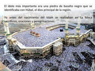 El ídolo más importante era una piedra de basalto negro que se
identificaba con Húbal, el dios principal de la región.

Ya antes del nacimiento del Islam se realizaban en La Meca
sacrificios, oraciones y peregrinaciones.
 
