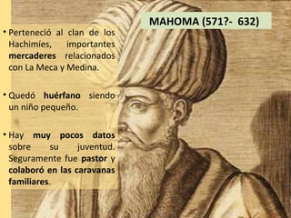 MAHOMA (571?- 632)
• Perteneció al clan de los
  Hachimíes,    importantes
  mercaderes relacionados
  con La Meca y Medina.

• Quedó huérfano siendo
  un niño pequeño.

• Hay muy pocos datos
  sobre     su     juventud.
  Seguramente fue pastor y
  colaboró en las caravanas
  familiares.
 