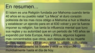 En resumen...
El Islam es una Religión fundada por Mahoma cuando tenia
40 años en su pueblo natal “La Meca” el duro corazón
politeísta de los mas ricos obligo a Mahoma a huir a Medina
y establecer un ejercito para en el 630 volver y por la fuerza
imponer su religión, fue tanta la influencia mental que tuvo
sus reglas y su autoridad que en un periodo de 145 años se
expandió por toda Europa, Asia y África, algunos lugares
mas concentrados que otros, aun después de su muerte
Califas, sucesores a El promovieron la religión monoteísta
como si cristianismo se tratase y esta se expandió
mundialmente hasta el día de hoy.
 