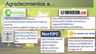 Agradecimientos a…

http://cl.kalipedia.com/historia-             http://foro.univision.com/t5/Historia-
universal/tema/edad-media/islam-origenes-     Universal/EL-ISLAM-nacimiento-y-
doctrina-                                     expansi%C3%B3n/td-
islamica.html?x=20070717klphisuni_103.Kes     p/241520126#axzz29mBNS3zp

         http://enciclopedia.us
         .es/index.php/Historia
         _del_islam_cl%C3%A1       http://norfipc.com/fa
         sico                                                 http://www.lahistoriacon
                                   cebook/simbolos-
                                                              mapas.com/2009/10/la-
                                   signos-religion-
                                                              distribucion-del-islam-en-
                                   iglesias-creencias-
                                                              el-siglo-xxi-2/
                                   significado.php
 