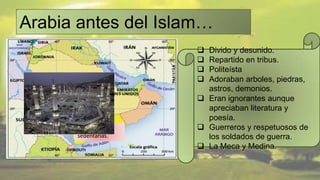 Arabia antes del Islam…
                         Divido y desunido.
                         Repartido en tribus.
                         Politeísta
     Tribus              Adoraban arboles, piedras,
     beduinas.
                          astros, demonios.
                         Eran ignorantes aunque
      La Meca.            apreciaban literatura y
                          poesía.
         Tribus          Guerreros y respetuosos de
         sedentarias.     los soldados de guerra.
                         La Meca y Medina.
 