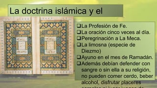 La doctrina islámica y el
Corán.            La Profesión de Fe.
                     La oración cinco veces al día.
                     Peregrinación a La Meca.
                     La limosna (especie de
                      Diezmo)
                     Ayuno en el mes de Ramadán.
                     Además debían defender con
                      sangre o sin ella a su religión,
                      no pueden comer cerdo, beber
                      alcohol, disfrutar placeres
 