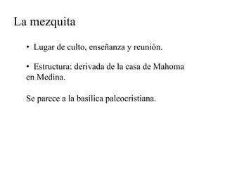 La mezquita 
• Lugar de culto, enseñanza y reunión. 
• Estructura: derivada de la casa de Mahoma 
en Medina. 
Se parece a la basílica paleocristiana. 
 