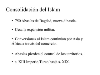 Consolidación del Islam 
• 750 Abasíes de Bagdad, nueva dinastía. 
• Cesa la expansión militar. 
• Conversiones al Islam continúan por Asia y 
África a través del comercio. 
• Abasíes pierden el control de los territorios. 
• s. XIII Imperio Turco hasta s. XIX. 
 