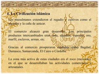 4. La Civilización islámica
Los musulmanes extendieron el regadío y cultivos como el
algodón y la caña de azúcar.
El comercio alcanzó gran desarrollo. Los principales
productos intercambiados eran seda, algodón, especias, oro,
marfil, esclavos, armas, etc.
Gracias al comercio prosperaron ciudades como Bagdad,
Damasco, Samarcanda, El Cairo o Córdoba.
La zona más activa de estas ciudades era el zoco (mercado),
en el que se desarrollaban las actividades comerciales y
artesanales.
 