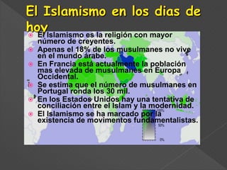  El Islamismo es la religión con mayor
número de creyentes.
 Apenas el 18% de los musulmanes no vive
en el mundo árabe.
 En Francia está actualmente la población
mas elevada de musulmanes en Europa
Occidental.
 Se estima que el número de musulmanes en
Portugal ronda los 30 mil.
 En los Estados Unidos hay una tentativa de
conciliación entre el Islam y la modernidad.
 El Islamismo se ha marcado por la
existencia de movimentos fundamentalistas.
 