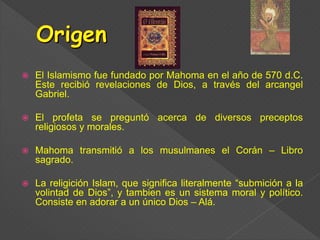  El Islamismo fue fundado por Mahoma en el año de 570 d.C.
Este recibió revelaciones de Dios, a través del arcangel
Gabriel.
 El profeta se preguntó acerca de diversos preceptos
religiosos y morales.
 Mahoma transmitió a los musulmanes el Corán – Libro
sagrado.
 La religición Islam, que significa literalmente “submición a la
volintad de Dios”, y tambien es un sistema moral y político.
Consiste en adorar a un único Dios – Alá.
 