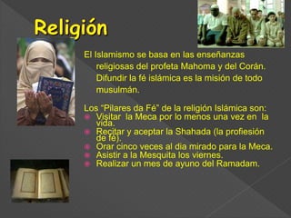 El Islamismo se basa en las enseñanzas
religiosas del profeta Mahoma y del Corán.
Difundir la fé islámica es la misión de todo
musulmán.
Los “Pilares da Fé” de la religión Islámica son:
 Visitar la Meca por lo menos una vez en la
vida.
 Recitar y aceptar la Shahada (la profiesión
de fé).
 Orar cinco veces al dia mirado para la Meca.
 Asistir a la Mesquita los viernes.
 Realizar un mes de ayuno del Ramadam.
 
