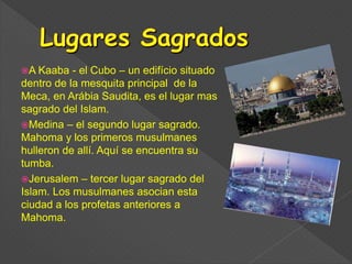 A Kaaba - el Cubo – un edifício situado
dentro de la mesquita principal de la
Meca, en Arábia Saudita, es el lugar mas
sagrado del Islam.
Medina – el segundo lugar sagrado.
Mahoma y los primeros musulmanes
hulleron de allí. Aquí se encuentra su
tumba.
Jerusalem – tercer lugar sagrado del
Islam. Los musulmanes asocian esta
ciudad a los profetas anteriores a
Mahoma.
 