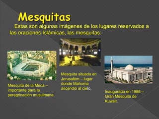Estas son algunas imágenes de los lugares reservados a
las oraciones Islámicas, las mesquitas:
Mesquita de la Meca –
importante para la
peregrinación musulmana.
Inaugurada en 1986 –
Gran Mesquita de
Kuwait.
Mesquita situada en
Jerusalém – lugar
donde Mahoma
ascendió al cielo.
 