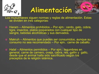 Los musulmanes siguen normas y reglas de alimentación. Estas
se dividen en tres categorias:
 Haram – Alimentos prohibidos – Por ejm.: cerdo, gato, cobra,
tigre, insectos, platos preparados con cualquer tipo de
sangre, bebidas alcohólicas y sus derivados.
 Makruh – Alimentos que pueden ser consumidos, aunque su
consumo no sea recomendado – Por ejm.: carne de caballo.
 Halal – Alimentos permitidos – Por ejm.: legumbres en
general, carne de carnero, oveja, cabra, res, gallin y gallo,
desde que el animal halla sido sacrificado según los
preceptos de le religión islámica.
 
