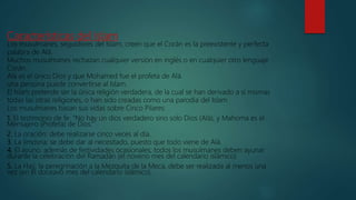 Características del Islam
Los musulmanes, seguidores del Islam, creen que el Corán es la preexistente y perfecta
palabra de Alá.
Muchos musulmanes rechazan cualquier versión en inglés o en cualquier otro lenguaje
Corán.
Alá es el único Dios y que Mohamed fue el profeta de Alá.
una persona puede convertirse al Islam.
El Islam pretende ser la única religión verdadera, de la cual se han derivado a sí mismas
todas las otras religiones, o han sido creadas como una parodia del Islam
Los musulmanes basan sus vidas sobre Cinco Pilares:
1. El testimonio de fe: "No hay un dios verdadero sino solo Dios (Alá), y Mahoma es el
Mensajero (Profeta) de Dios.”
2. La oración: debe realizarse cinco veces al día.
3. La limosna: se debe dar al necesitado, puesto que todo viene de Alá.
4. El ayuno: además de festividades ocasionales, todos los musulmanes deben ayunar
durante la celebración del Ramadán (el noveno mes del calendario islámico)
5. La Hajj: la peregrinación a la Mezquita de la Meca, debe ser realizada al menos una
vez (en el doceavo mes del calendario islámico).
 