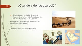 ¿Cuándo y dónde apareció?
 El Islam aparece en ciudad de la Meca,
oficialmente en el año 622, fundado por un
comerciante de caravanas: Mahoma.
Es interesante que fuese un comerciante de
caravanas ¿sabéis porqué?
- Conocía las religiones de otros sitios
Prof. Samuel Perrino Martínez.
11
 