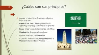 ¿Cuáles son sus principios?
 Aún así el Islam tiene 5 grandes pilares o
leyes que son:
- Creer en un solo Dios bajo la fórmula
“Sólo hay un Dios y Mahoma es su profeta”
- Rezar cinco veces al día mirando a la Meca
- El zakat (dar limosna a los pobres)
- Ayunar en el mes de Ramadán
- Ir una vez en la vida de peregrinación a la
Meca (en el desierto de Arabia)
Prof. Samuel Perrino Martínez.
12
 