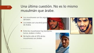 Una última cuestión. No es lo mismo
musulmán que árabe.
 Los musulmanes son los seguidores
del Islam.
 Los árabes son una etnia proveniente
de Arabia.
 Entre los musulmanes hay bereberes,
turcos, árabes o indios
 De hecho sólo el 20% de los
musulmanes son árabes
Prof. Samuel Perrino Martínez.
17
 