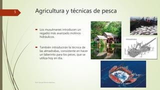 Agricultura y técnicas de pesca
 Los musulmanes introducen un
regadío más avanzado molinos
hidráulicos.
 También introducirán la técnica de
las almadrabas, consistente en hacer
un laberinto para los peces, que se
utiliza hoy en día.
Prof. Samuel Perrino Martínez.
5
 