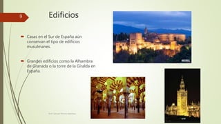 Edificios
 Casas en el Sur de España aún
conservan el tipo de edificios
musulmanes.
 Grandes edificios como la Alhambra
de Granada o la torre de la Giralda en
España.
Prof. Samuel Perrino Martínez.
9
 