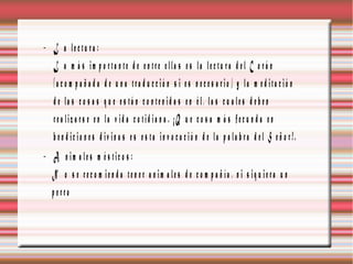 − L a le c tu ra :
   L a m á s im p o rta n te d e e n tre e lla s e s la le c tu ra d e l C o r á n
   (a c o m p a ñ a d a d e u n a tra d u c c ió n s i e s n e c e s a rio ) y la m e d ita c ió n
   d e la s c o s a s q u e e s tá n c o n te n id a s e n é l, la s c u a le s d e b e n
   re a liz a r s e e n la v id a c o tid ia n a . ¡Q u e c o s a m á s fe c u n d a e n
   b e n d ic io n e s d iv in a s e s e s ta in v o c a c ió n d e la p a la b ra d e l S e ñ o r !.
− A n im a le s m é s tic o s :
  N o s e re c o m ie n d a te n e r a n im a le s d e c o m p a ñ ía , n i s iq u ie ra u n
  p erro
 