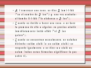 − A l c o m e n z a r u n a c o s a , s e d ic e B is m i-l-lâ h
  (" e n e l n o m b re d e D io s " ); y , u n a v e z a c a b a d a :
  a l-h a m d u li-l-lâ h (" la a la b a n z a a D io s " ).
− C u a n d o s e d e c id e a h a c e r u n a c o s a , o s e h a c e
  la p r o m e s a d e e llo a a lg u ie n , e s p r e c is o a ñ a d ir
  in m e d ia ta m e n te : in c h â a llâ h (" s i D io s
  q u ie re " ).
− C u a n d o s e e n c u e n tra n m u s u lm a n e s , s e s a lu d a n
  d ic ie n d o : s a lâ m a la ik (o : a s -s a lâ m a la ik ); s e
  re s p o n d e ig u a lm e n te, o s e d ic e : w a a la ik a s -
  s a la m (to d a s e s ta s f ó r m u la s s ig n ific a n : la p a z
  s o b re ti).
 