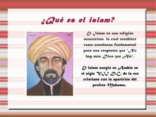 ¿Qué es el islam?
           El Islam es una religión
          monoteísta, la cual establece
          como enseñanza fundamental
          para sus creyentes que “No
           hay más Dios que Alá”.

         El islam surgió en Arabia en
         el siglo VII D.C. de la era
          cristiana con la aparición del
                profeta Mahoma.
 