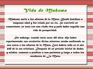 Vida de Mahoma
  Mahoma nació a las afueras de la Meca. Quedó huérfano a
     temprana edad y fue criado por su tío. Se convirtió en
comerciante, se casó con una viuda rica y pudo haber seguido una
                      vida de prosperidad.

       Sin embargo, cuando tenía unos 40 años, dijo haber
experimentado una revelación divina mientras estaba meditando en
 una cueva a las afueras de la Meca. Esto habría sido en el año
 610 de la era cristiana. Después de un período inicial de dudas
y miedos, comenzó a predicar a sus parientes y luego a todos los
                     residentes de La Meca.
 