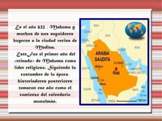 En el año 622 , Mahoma y
 muchos de sus seguidores
huyeron a la ciudad vecina de
           Medina.
 EsteFue el primer año del
«reinado» de Mahoma como
líder religioso. Siguiendo la
    costumbre de la época,
  historiadores posteriores
  tomaron ese año como el
   comienzo del calendario
          musulmán.
 