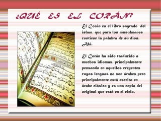 ¿QUÉ   ES   EL      CORÁN?
                 El Corán es el libro sagrado del
                 islam, que para los musulmanes
                 contiene la palabra de su dios,
                 Alá.

                 El Corán ha sido traducido a
                 muchos idiomas, principalmente
                 pensando en aquellos creyentes
                 cuyas lenguas no son árabes pero
                 principalmente está escrito en
                 árabe clásico y es una copia del
                 original que está en el cielo.
 