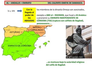 ½ s. VIII
Con la
llegada al
poder de
los
ABASIDAS
los miembros de la dinastía Omeya son asesinados,
excepto a ABD al – RAHMAN, que huyó a Al-Andalus
y proclamó su EMIRATO INDEPENDIENTE DE
CÓRDOBA (756) (ruptura con califato de Bagdad),
peeeeeeeero….
…se mantuvo bajo la autoridad religiosa
del califa de Bagdad.
AL – ANDALUS = EMIRATO INDEPENDIENTE DEL CALIFATO OMEYA DE DAMASCO.
 
