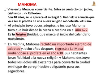 Vive en La Meca, es comerciante. Entra en contacto con judíos,
cristianos… => Reflexión.
Con 40 años, se le aparece el arcángel S. Gabriel: le anuncia que
va a ser el profeta de una nueva religión monoteísta: el Islam.
MAHOMA
 