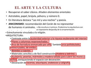 • Estrechamente vinculada a la religión.
•ARQUITECTURA:
• Contraste entre la austeridad exterior y la riqueza exuberante del interior.
• Pilares y columnas reaprovechadas.
• Arco de herradura enmarcado por alfiz. También arco polilobulado,
entrecruzados, de entibo.
• Bóvedas y cúpulas.
• Materiales sencillos y de fácil construcción (madera y ladrillo)
• Azulejería, yeserías, mármoles y madera tallada para cubrir los muros y
techos, enriqueciendo el espacio con decoración.
• Decoración de lacerías, atauriques, arabescos y caligrafía.
No escultura ni pintura. Predomina la arquitectura con
un importante desarrollo de la ornamentación.
 