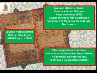Los cinco pilares del Islam:
Creer en Alá y en Mahoma
Rezar cinco veces al día
Ayunar durante el mes de Ramadán
Peregrinar a La Meca una vez en la vida.
Dar limosna
Otras obligaciones en el Islam:
No comer carne de cerdo ni beber alcohol.
No participar en juegos de azar.
Contribuir a la expansión del Islam.
El Corán = Libro sagrado
Religión dirigida por
IMANES y por ULEMAS
 
