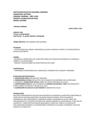 INSTITUCION EDUCATIVA NACIONAL LOPERENA.
ASIGNATURA: HISTORIA.
JORNADA: MAÑANA. AÑO: 2.020.
DOCENTE: JACQUELINE DIAZ PAEZ.
GRADO: SEPTIMO.
PERIODO: PRIMERO.
GUIAS: CINCO Y SEIS.
UNIDAD: UNO.
TITULO: LA EDAD MEDIA.
SUBTITULOS: - EL ISLAM. ORIGEN Y EXPANSION.
TIEMPO PREVISTO: DOS SEMANAS. (DOS SESIONES).
ESTANDAR:
- EXPLICO ACERCA DEL ORIGEN Y EXPANSIÓN DEL ISLAM A TRAVÉS DEL TIEMPO Y SU PROYECCIÓN EN EL
ANTIGUO CONTINENTE.
LOGROS:
- RECONOCE LA IMPORTANCIA DEL ISLAM PARA TODOS LOS PUEBLOS EN CERCANIAS DE LA PENINSULA
ARABIGA Y SUS ALREDEDORES
- ANALIZA Y SOCIALIZA SOBRE LAS CARACTERISTICAS DEL ISLAM.
COMPETENCIAS:
- COMPRENDE LA IMPORTANCIA DEL ISLAM DESDE EL MOMENTO DE SU ORIGEN Y EXPANSIÓN.
ESTRATEGIAS METODOLOGICAS:
1. ORIENTACIÓN INICIAL POR PARTE DEL PROFESOR.
2. COMPRENSIÓN LECTORA POR PARTE DE LOS ESTUDIANTES EN COMPAÑÍA CON LA PROFESORA.
3. ELABORAR SU PRODUCCIÓN TEXTUAL SOBRE LOS TEMAS PLANTEADOS EN LA GUIA
4. PARTICIPACIÓN ACTIVA DE LOS ESTUDIANTES DE MANERA VOLUNTARIA Y ORAL CON PREGUNTAS Y
APORTES SOBRE LA TEMÁTICA A TRATAR EN LA GUÍA.
5. ELABORACIÓN EN CLASE DE LAS ACTIVIDADES PLANEADAS EN LA GUÍA.
INTRODUCCIÓN:
NUESTROS CONOCIMIENTOS CADA DÍA VAN CRECIENDO EN LA MEDIDA QUE NOSOTROS CONOZCAMOS EL
ACONTECER DE NUESTROS ANCESTROS O NUESTRO PASADO HISTÓRICO. POR ESTA RAZÓN ES
FUNDAMENTAL QUE CONOZCAMOS EL VERDADERO ORIGEN Y EXPANSIÓN DEL ISLAM COMO UNA
PROLONGACIÓN DE LA SECUENCIA HISTÓRICA DEL IMPERIO ROMANO EN LA EDAD MEDIA, Y CADA UNO DE
SUSASPECTS Y CARACTERISTICAS PROPIAS ADQUIRIDAS A TRAVES DEL TIEMPO Y SU PROCESO DE
EVOLUCIÓN.PARA DEJARNOA A LAS GENERACIONES VENIDERAS SUS LEGADOS: ECONÓMICO, POLITICOS,
SOCIALES CULTURALES ETC.
 