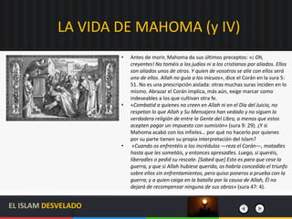 LA VIDA DE MAHOMA (y IV)
EL ISLAM DESVELADO
• Antes de morir, Mahoma da sus últimos preceptos: «¡ Oh,
creyentes! No toméis a los judíos ni a los cristianos por aliados. Ellos
son aliados unos de otros. Y quien de vosotros se alíe con ellos será
uno de ellos. Allah no guía a los inicuos», dice el Corán en la sura 5:
51. No es una prescripción aislada: otras muchas suras inciden en lo
mismo. Abrazar el Corán implica, más aún, exige marcar como
indeseables a los que cultivan otra fe.
• «Combatid a quienes no creen en Allah ni en el Día del Juicio, no
respetan lo que Allah y Su Mensajero han vedado y no siguen la
verdadera religión de entre la Gente del Libro, a menos que estos
acepten pagar un impuesto con sumisión» (sura 9: 29). ¿Y si
Mahoma acabó con los infieles… por qué no hacerlo por quienes
por su parte tienen su propia interpretación del Islam?
• «Cuando os enfrentéis a los incrédulos —reza el Corán—, matadles
hasta que les sometáis, y entonces apresadles. Luego, si queréis,
liberadles o pedid su rescate. [Sabed que] Esto es para que cese la
guerra, y que si Allah hubiese querido, os habría concedido el triunfo
sobre ellos sin enfrentamientos, pero quiso poneros a prueba con la
guerra; y a quien caiga en la batalla por la causa de Allah, Él no
dejará de recompensar ninguna de sus obras» (sura 47: 4).
 