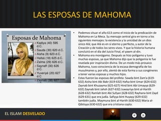 LAS ESPOSAS DE MAHOMA
• Podemos situar el año 613 como el inicio de la predicación de
Mahoma en La Meca. Su mensaje central gira en torno a los
siguientes mensajes: la existencia y la unicidad de un dios
único Alá; que Alá es en sí eterno y perfecto, y autor de la
Creación y de todos los seres vivos. Y que la historia humana
concluirá en el día del Juicio Final, el yawm al-din.
• Mahoma era monógamo. Después se hizo polígamo y tuvo
muchas esposas, ya que Mahoma dijo que la poligamia le fue
revelada por inspiración divina. De un modo más prosaico
Mahoma, tuvo consciencia de la escasa demografía de los
musulmanes y, por ello, alentó de esta forma a sus congéneres
a tener varias esposas y muchos hijos.
• Estas fueron las esposas del profeta: Sawda bint Zam’a (619-
632) Aisha bint Abi Bakr (619-632) Hafsa bint Umar (624-632)
Zaynab bint Khuzayma (625-627) Hind bint Abi Umayya (629-
632) Zaynab bint Jahsh (627-632) Juwayriya bint al-Harith
(628-632) Ramlah bint Abi Sufyan (628-632) Rayhana bint Zayd
(629-631) que era judía. Safiyya bint Huyayy (629-632)
también judía. Maymuna bint al-Harith (630-632) Maria al-
Qibtiyya (630-632) que era cristiana copta.
EL ISLAM DESVELADO
 