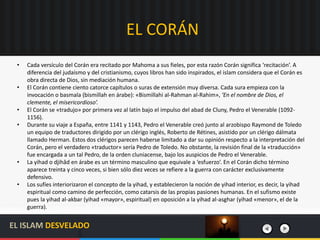 EL CORÁN
• Cada versículo del Corán era recitado por Mahoma a sus fieles, por esta razón Corán significa ‘recitación’. A
diferencia del judaísmo y del cristianismo, cuyos libros han sido inspirados, el islam considera que el Corán es
obra directa de Dios, sin mediación humana.
• El Corán contiene ciento catorce capítulos o suras de extensión muy diversa. Cada sura empieza con la
invocación o basmala (bismillah en árabe): «Bismillahi al-Rahman al-Rahim», ‘En el nombre de Dios, el
clemente, el misericordioso’.
• El Corán se «tradujo» por primera vez al latín bajo el impulso del abad de Cluny, Pedro el Venerable (1092-
1156).
• Durante su viaje a España, entre 1141 y 1143, Pedro el Venerable creó junto al arzobispo Raymond de Toledo
un equipo de traductores dirigido por un clérigo inglés, Roberto de Rétines, asistido por un clérigo dálmata
llamado Herman. Estos dos clérigos parecen haberse limitado a dar su opinión respecto a la interpretación del
Corán, pero el verdadero «traductor» sería Pedro de Toledo. No obstante, la revisión final de la «traducción»
fue encargada a un tal Pedro, de la orden cluniacense, bajo los auspicios de Pedro el Venerable.
• La yihad o djihâd en árabe es un término masculino que equivale a ‘esfuerzo’. En el Corán dicho término
aparece treinta y cinco veces, si bien sólo diez veces se refiere a la guerra con carácter exclusivamente
defensivo.
• Los sufíes interiorizaron el concepto de la yihad, y establecieron la noción de yihad interior, es decir, la yihad
espiritual como camino de perfección, como catarsis de las propias pasiones humanas. En el sufismo existe
pues la yihad al-akbar (yihad «mayor», espiritual) en oposición a la yihad al-asghar (yihad «menor», el de la
guerra).
EL ISLAM DESVELADO
 