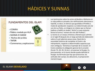HÁDICES Y SUNNAS
• Los testimonios sobre los actos atribuidos a Mahoma en
su vida pública o privada y las ratificaciones silenciosas o
taqrîrât, es decir, el silencio que guardaba el Profeta a
modo de aprobación respecto a un determinado acto de
uno de sus fieles, se integran en relatos que se llaman
hadices o hadith en árabe (‘ dicho’) y cuyo conjunto
forma la Sunna (‘ manera de vivir del Profeta’).
• La Sunna es un corpus inmenso y literario que culminó
en el siglo IX después de un largo período de elaboración
sobre el cual sabemos pocas cosas. Nació de la
necesidad histórica de completar el Corán o de
interpretarlo, respecto a determinados aspectos que
eran ambiguos. Tomemos el ejemplo de la oración. El
Corán establece la obligación general de la oración
(Corán 73, 20, 20, 14 etc.), sin precisar la liturgia. Es,
precisamente, en la Sunna donde queda definida la
liturgia: las fórmulas que hay que pronunciar, las
actitudes del cuerpo, las abluciones, la preparación
mental (niyya).
EL ISLAM DESVELADO
 