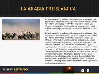 LA ARABIA PREISLÁMICA
• Sociológicamente, la Arabia preislámica se caracterizaba por tribus
de pastores y de comerciantes, cuya forma de vida nómada estaba
no obstante cimentada por estrechos vínculos de sangre. Los
nómadas (ahl al-wabar) se diferencian de los sedentarios (ahl al-
madar), sin embargo el parentesco era de suma importancia para
todos.
• Sociológicamente, la Arabia preislámica se caracterizaba por tribus
de pastores y de comerciantes, cuya forma de vida nómada estaba
no obstante cimentada por estrechos vínculos de sangre. Los
nómadas (ahl al-wabar) se diferencian de los sedentarios (ahl al-
madar), sin embargo el parentesco era de suma importancia para
todos. La cabeza de cada tribu estaba un jefe (sheij o sayyid)
elegido por los miembros más destacados del conjunto de familias,
el consejo. El jefe de la tribu, en general un sabio anciano, velaba
celosamente por mantener la unidad de los suyos, impartía justicia
y dictaminaba los casos de venganza de sangre o tha ´ r pues
imperaba la ley del «ojo por ojo». También determinaba si había
que emprender las temidas razias o ghazwa contra otras tribus,
pues estas estaban perpetuamente enfrentadas entre sí y vivían en
un clima de gran violencia.
EL ISLAM DESVELADO
 
