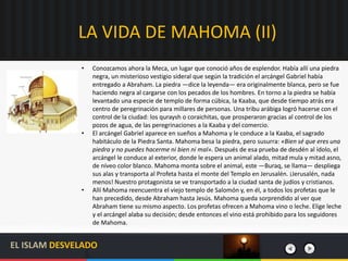 LA VIDA DE MAHOMA (II)
EL ISLAM DESVELADO
• Conozcamos ahora la Meca, un lugar que conoció años de esplendor. Había allí una piedra
negra, un misterioso vestigio sideral que según la tradición el arcángel Gabriel había
entregado a Abraham. La piedra —dice la leyenda— era originalmente blanca, pero se fue
haciendo negra al cargarse con los pecados de los hombres. En torno a la piedra se había
levantado una especie de templo de forma cúbica, la Kaaba, que desde tiempo atrás era
centro de peregrinación para millares de personas. Una tribu arábiga logró hacerse con el
control de la ciudad: los quraysh o coraichitas, que prosperaron gracias al control de los
pozos de agua, de las peregrinaciones a la Kaaba y del comercio.
• El arcángel Gabriel aparece en sueños a Mahoma y le conduce a la Kaaba, el sagrado
habitáculo de la Piedra Santa. Mahoma besa la piedra, pero susurra: «Bien sé que eres una
piedra y no puedes hacerme ni bien ni mal». Después de esa prueba de desdén al ídolo, el
arcángel le conduce al exterior, donde le espera un animal alado, mitad mula y mitad asno,
de níveo color blanco. Mahoma monta sobre el animal, este —Buraq, se llama— despliega
sus alas y transporta al Profeta hasta el monte del Templo en Jerusalén. ¡Jerusalén, nada
menos! Nuestro protagonista se ve transportado a la ciudad santa de judíos y cristianos.
• Allí Mahoma reencuentra el viejo templo de Salomón y, en él, a todos los profetas que le
han precedido, desde Abraham hasta Jesús. Mahoma queda sorprendido al ver que
Abraham tiene su mismo aspecto. Los profetas ofrecen a Mahoma vino o leche. Elige leche
y el arcángel alaba su decisión; desde entonces el vino está prohibido para los seguidores
de Mahoma.
 