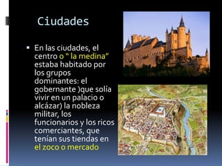 Ciudades

 En las ciudades, el
  centro o “ la medina”
  estaba habitado por
  los grupos
  dominantes: el
  gobernante )que solía
  vivir en un palacio o
  alcázar) la nobleza
  militar, los
  funcionarios y los ricos
  comerciantes, que
  tenían sus tiendas en
  el zoco o mercado
 