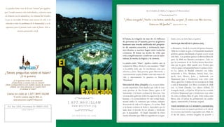 La palabra Islam viene de la raíz “salaam” que significa
                                                                                                                               En el Nombre de Allah, el Compasivo el Misericordioso
paz. Cuando nuestras vidas individuales y colectivas están
en armonía con la naturaleza y la voluntad del Creador,
 la paz es inevitable. El Islam como manera de vida, es la                                        "¡Alma sosegada! ¡Vuelve a tu Señor, satisfecha, acepta! ¡Y entra con Mis siervos,
  solución a todos los problemas de la humanidad, y es la                                                               Entra en Mi Jardín!" [Qur'an 89:27-28]
  esperanza para el presente tanto como el futuro. Solo se
                 necesita practicarlo con fe.


                                                                                                 El Islam, la religión de mas de 1.2 billones                drado; osea, no tiene hijos, ni padres.
                                                                                                 de personas en el mundo, provee al género
                                                                                                 humano una reseña unificada del propósi-                    MENSAJE PROFÉTICO (RISALAH)
                                                                                                 to de nuestra creación y existencia, nue-                   o Mensajeros. Desde la creación del primer humano,
                                                                                                 stro destino y nuestro lugar entre todas las                Allah ha revelado su guía a la humanidad mandando
                                                                                                 criaturas. El Islam un modo de vida que                     profetas, quienes han llamado a la gente a creer en un
                                                                                                 está completamente conforme con la natu-                    solo Dios. Los profetas quienes recibieron libros de
                                                                                                 raleza, la razón, la lógica y la ciencia.                   parte de Allah son llamados mensajeros. Cada vez
                                                                                                 La palabra árabe “Islam”, significa rendirse ante la        que las enseñanzas de un Profeta fueron distorsion-
                                                                                                 voluntad de Allah y obedecer a sus mandatos. “Allah”        adas por la gente Allah mandó otro Profeta para
                                                                                                 es la palabra árabe que los musulmanes usan para            volver a guiar a la humanidad hacia el camino correc-
                                                                                                 referirse a Dios. Una persona quien libremente y            to. La cadena de Risalah comenzó con Adán,
¿Tienes preguntas sobre el Islam?                                                                concientemente acepta el Islam como una manera de           incluyendo a Noé, Abraham, Ismael, Isaac, Lot,
                   ¿O te gustaría                                                                vida y sinceramente lo practica es llamado                  Jacob, José, Moisés, Jesús, y finalizando con
                                                                                                 “Musulmán”                                                  Mujammad (paz y bendiciones sean sobre todo
         ¿O te gustaría visitar una mezquita?
       ¿Subscribirte a nuestra lista de correos?                                                                                                             ellos), quien fue el último de los mensajeros de Allah
¿Tener correspondencia con nuestro equipo de correos?                                            Unicidad de Dios (Taujid) es la creencia islámi-            a toda la humanidad. Los libros revelados de Allah
     ¿Hablar con otras personas en nuestro foro?                                                 ca más importante. Esto implica que todo lo exis-           son: La Torah (Taurah), Los salmos (Zabur), El
                 ¿O abrazar el Islam?
                                                                                                 tente proviene de Un Creador Unico, quien es El             Evangelio (Inyil) y el Qur'an. El Qu'ran fue revelado
  Llama sin costo al 1.877.WHY ISLAM                                                             Sustentador y la fuente exclusiva de dirección. Esta        al Profeta Mujammad (paz y bendiciones sean sobre
          O visita nuestra pagina Web en
                                                                                                 creencia debe gobernar todos los aspectos de la vida        él) como el último libro de guía. Entre todos estos
                                                                                                 humana y el reconocimiento de esta verdad funda-            libros, solo el Qu'ran ha permanecido sin cambio
          www.whyislam.org/877/Espanol/
                                                                                                 mental unifica la existencia que rechaza cualquier          alguno, manteniendo el mensaje original.
                                                             1 . 8 7 7 . W H Y. I S L A M        desacuerdo de vida en el religioso y lo secular. Allah
   P.O. Box 1054, Piscataway NJ 08855-1054                      w w w. w h y i s l a m . o r g   es la fuente exclusiva de Poder y Autoridad y por lo        VIDA DESPUES DE LA MUERTE (AKHIRAH)
                     LOCAL CONTACT:                                                              tanto tiene el derecho de ser adorado y obedecido           Esta creencia tiene un impacto profundo en la vida de
                                                                                                 por la humanidad. El Taujid (unicidad de Dios)              los creyentes haciéndolos responsables ante Allah. En
                                                                 UN PROYECTO DE ICNA             enseña al hombre que Allah no engendra ni es engen-         el día del Juicio, seremos juzgados de acuerdo a
 